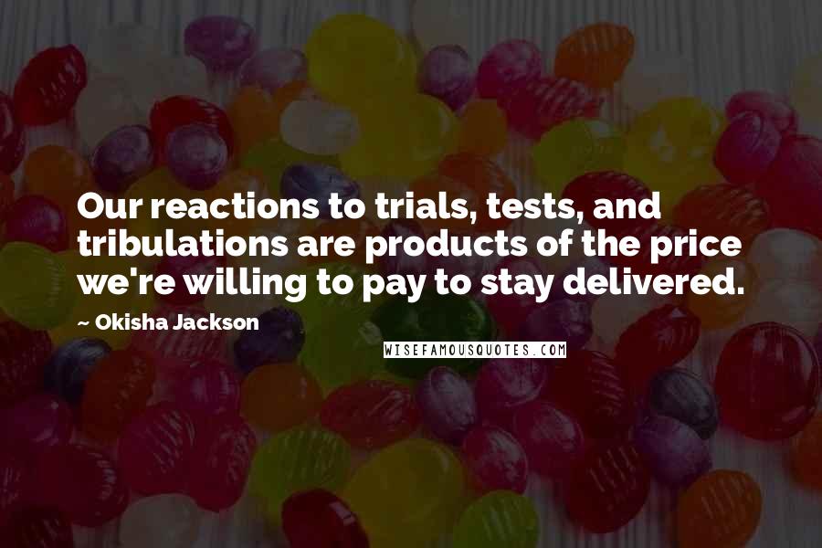 Okisha Jackson Quotes: Our reactions to trials, tests, and tribulations are products of the price we're willing to pay to stay delivered.