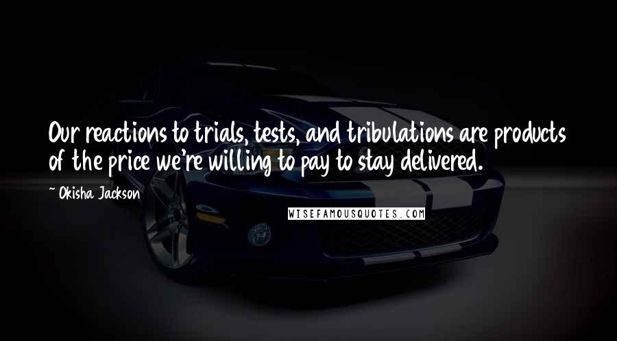 Okisha Jackson Quotes: Our reactions to trials, tests, and tribulations are products of the price we're willing to pay to stay delivered.