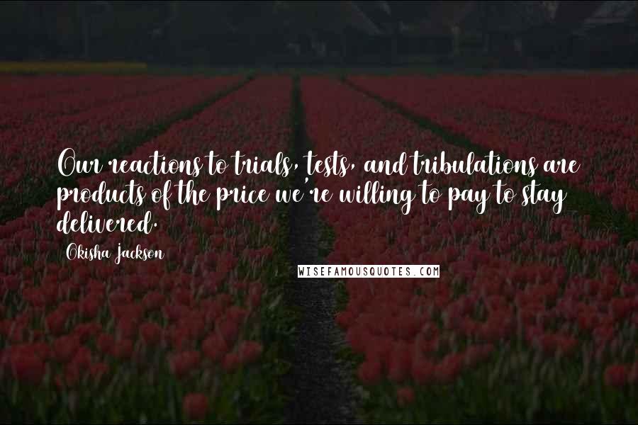 Okisha Jackson Quotes: Our reactions to trials, tests, and tribulations are products of the price we're willing to pay to stay delivered.