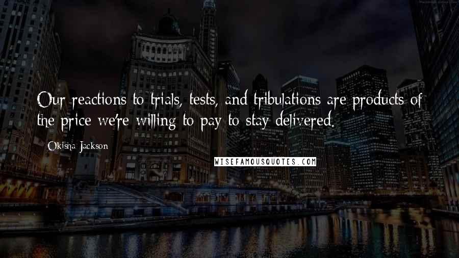 Okisha Jackson Quotes: Our reactions to trials, tests, and tribulations are products of the price we're willing to pay to stay delivered.