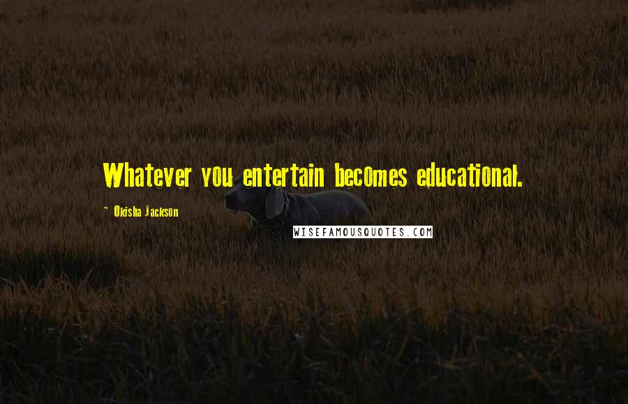 Okisha Jackson Quotes: Whatever you entertain becomes educational.