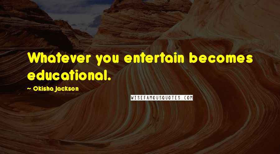 Okisha Jackson Quotes: Whatever you entertain becomes educational.