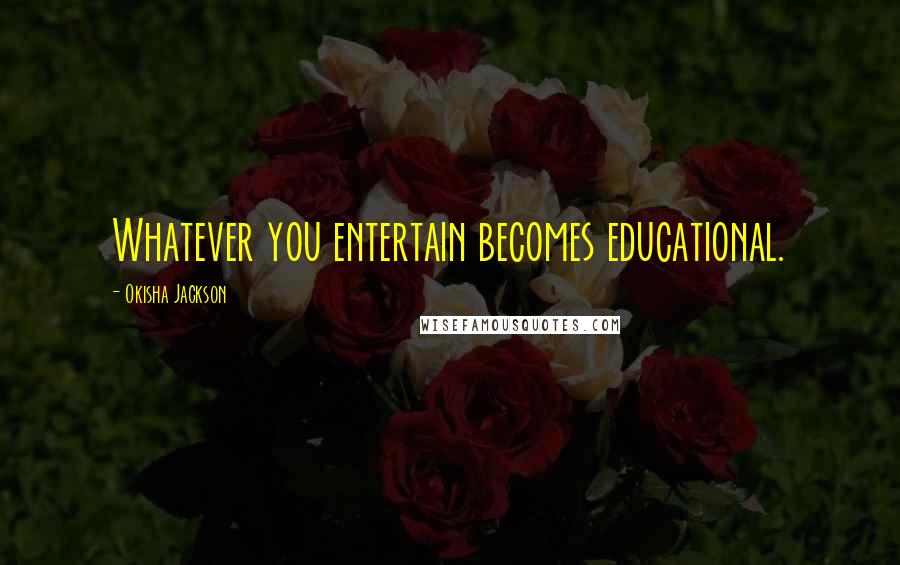 Okisha Jackson Quotes: Whatever you entertain becomes educational.