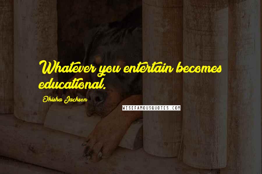 Okisha Jackson Quotes: Whatever you entertain becomes educational.