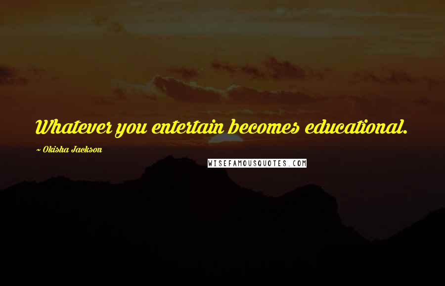 Okisha Jackson Quotes: Whatever you entertain becomes educational.