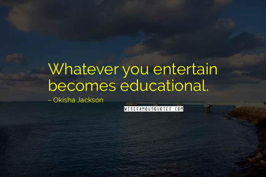 Okisha Jackson Quotes: Whatever you entertain becomes educational.