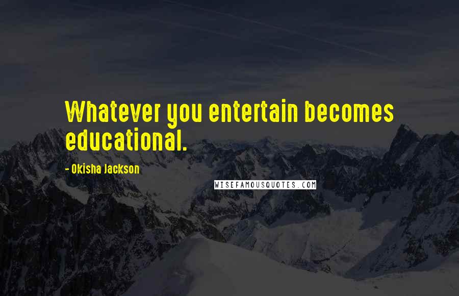 Okisha Jackson Quotes: Whatever you entertain becomes educational.