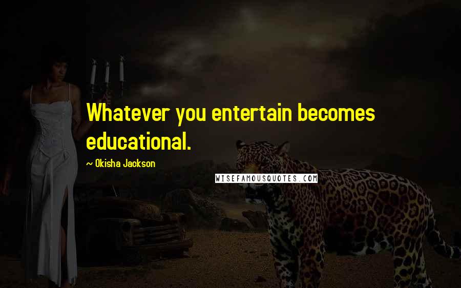 Okisha Jackson Quotes: Whatever you entertain becomes educational.