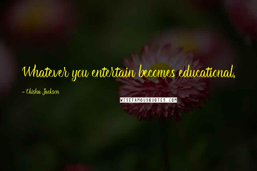 Okisha Jackson Quotes: Whatever you entertain becomes educational.