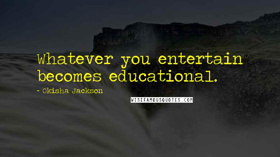 Okisha Jackson Quotes: Whatever you entertain becomes educational.