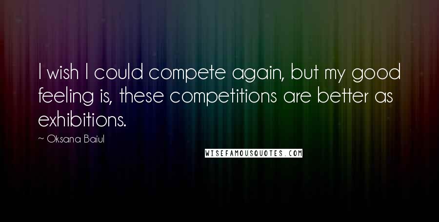 Oksana Baiul Quotes: I wish I could compete again, but my good feeling is, these competitions are better as exhibitions.