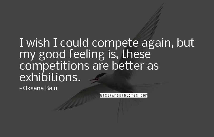 Oksana Baiul Quotes: I wish I could compete again, but my good feeling is, these competitions are better as exhibitions.