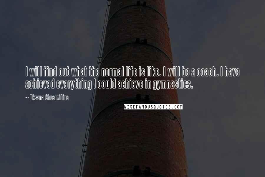 Oksana Chusovitina Quotes: I will find out what the normal life is like. I will be a coach. I have achieved everything I could achieve in gymnastics.