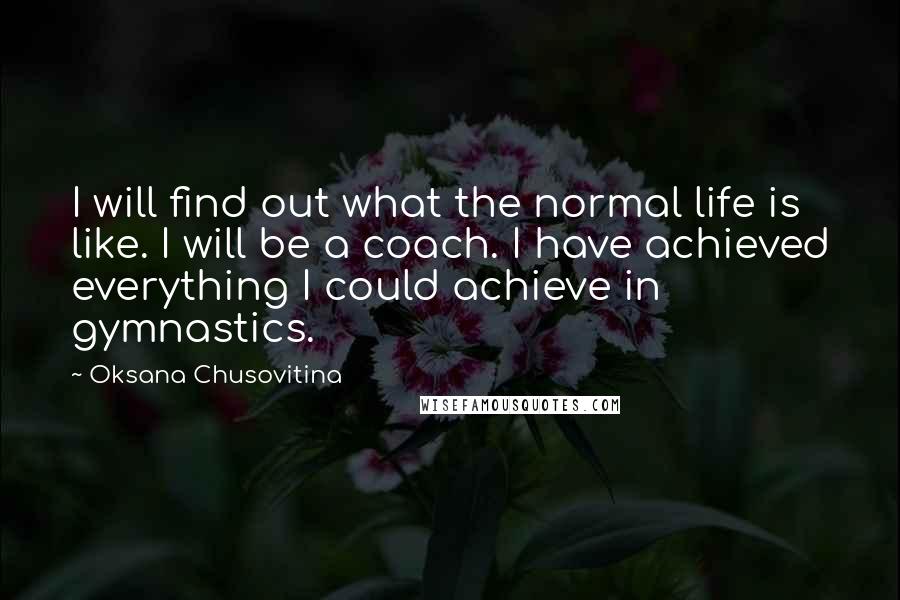 Oksana Chusovitina Quotes: I will find out what the normal life is like. I will be a coach. I have achieved everything I could achieve in gymnastics.