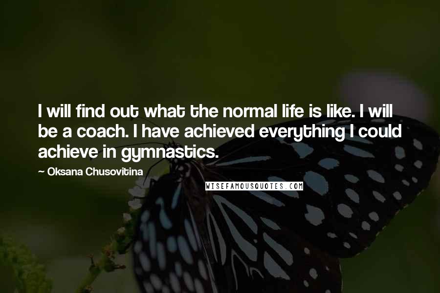 Oksana Chusovitina Quotes: I will find out what the normal life is like. I will be a coach. I have achieved everything I could achieve in gymnastics.