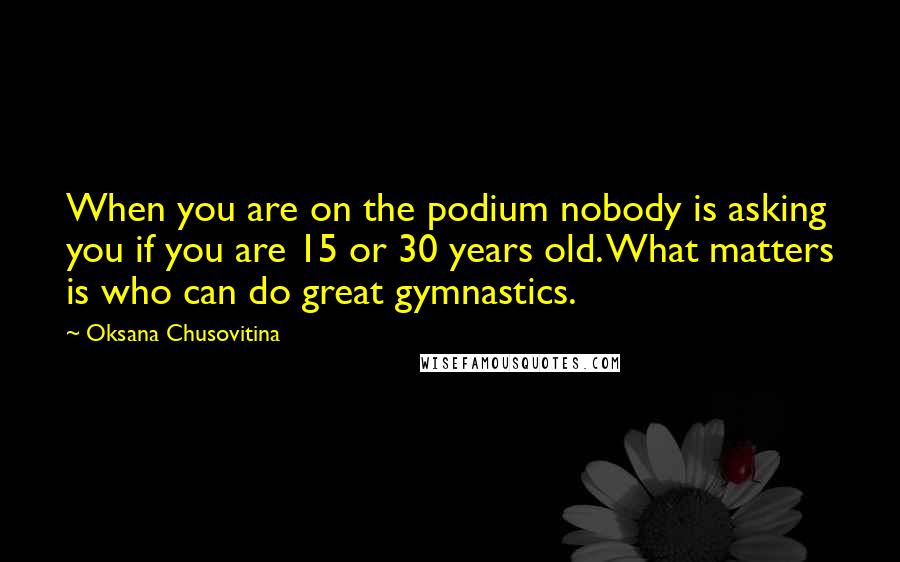 Oksana Chusovitina Quotes: When you are on the podium nobody is asking you if you are 15 or 30 years old. What matters is who can do great gymnastics.