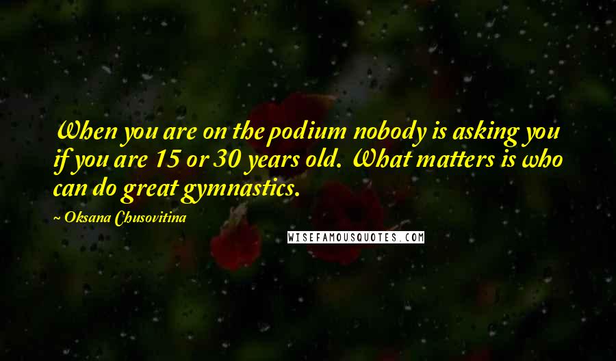 Oksana Chusovitina Quotes: When you are on the podium nobody is asking you if you are 15 or 30 years old. What matters is who can do great gymnastics.