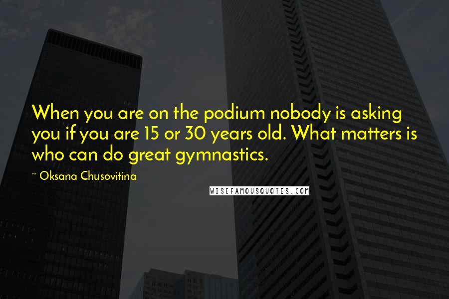 Oksana Chusovitina Quotes: When you are on the podium nobody is asking you if you are 15 or 30 years old. What matters is who can do great gymnastics.