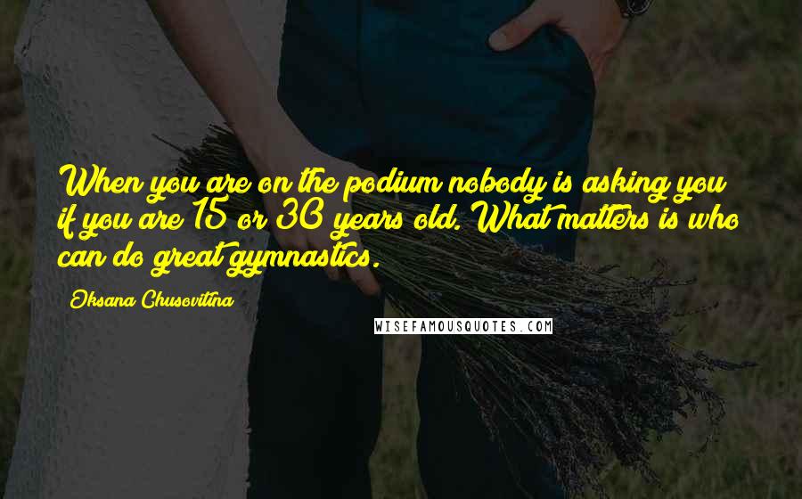 Oksana Chusovitina Quotes: When you are on the podium nobody is asking you if you are 15 or 30 years old. What matters is who can do great gymnastics.