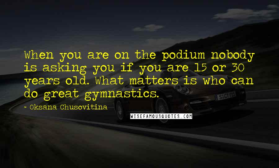 Oksana Chusovitina Quotes: When you are on the podium nobody is asking you if you are 15 or 30 years old. What matters is who can do great gymnastics.