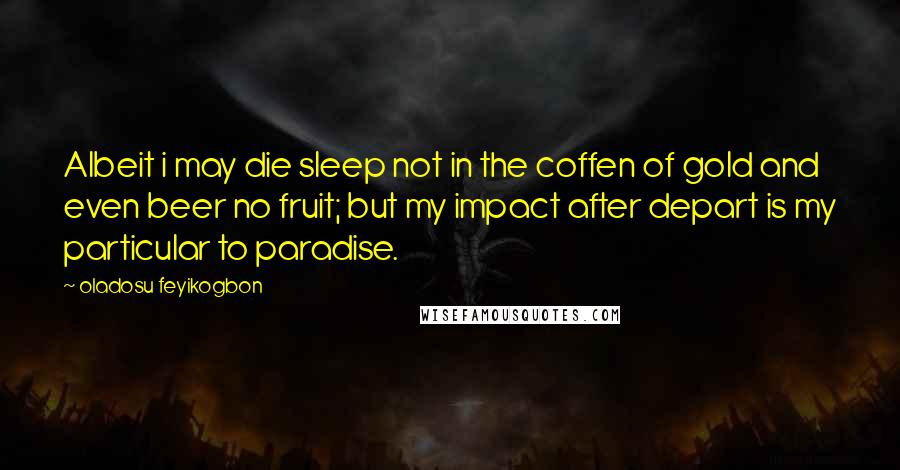 Oladosu Feyikogbon Quotes: Albeit i may die sleep not in the coffen of gold and even beer no fruit; but my impact after depart is my particular to paradise.