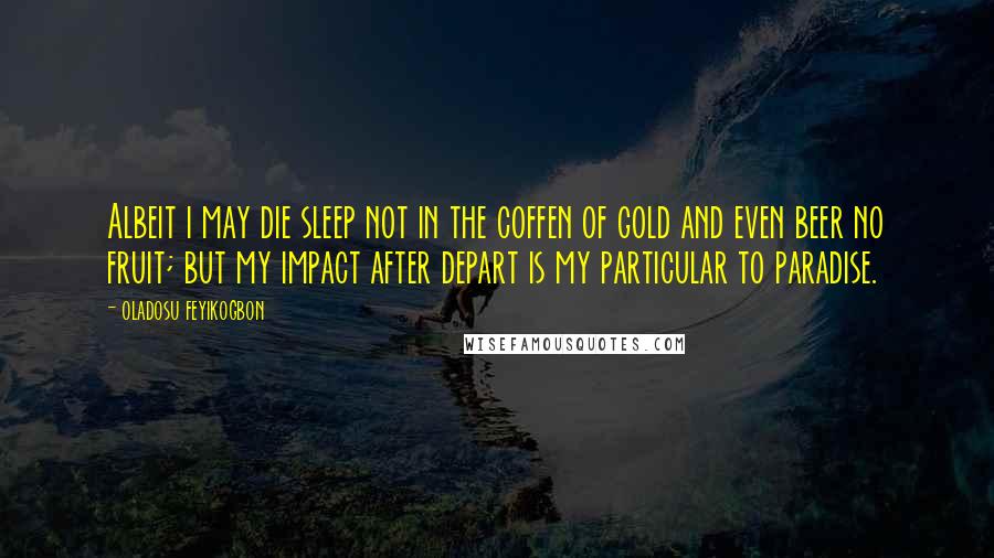 Oladosu Feyikogbon Quotes: Albeit i may die sleep not in the coffen of gold and even beer no fruit; but my impact after depart is my particular to paradise.