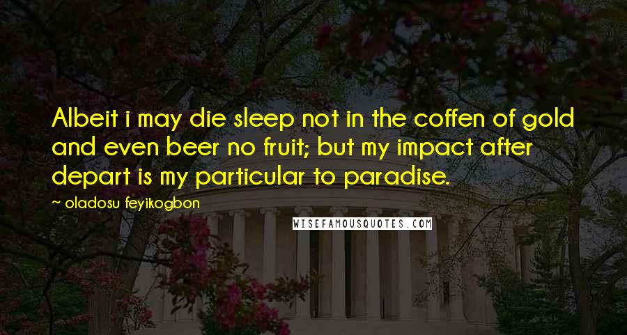 Oladosu Feyikogbon Quotes: Albeit i may die sleep not in the coffen of gold and even beer no fruit; but my impact after depart is my particular to paradise.