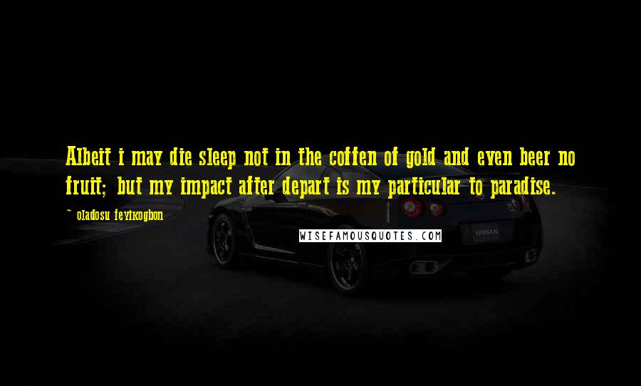 Oladosu Feyikogbon Quotes: Albeit i may die sleep not in the coffen of gold and even beer no fruit; but my impact after depart is my particular to paradise.