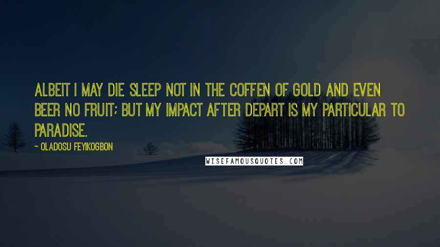 Oladosu Feyikogbon Quotes: Albeit i may die sleep not in the coffen of gold and even beer no fruit; but my impact after depart is my particular to paradise.