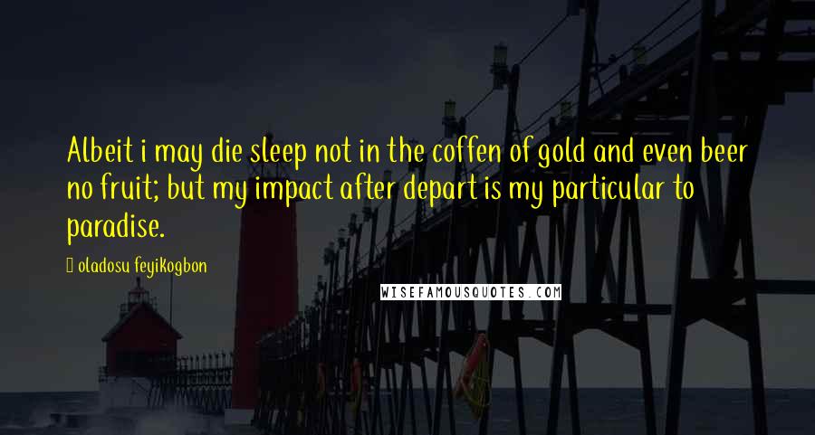 Oladosu Feyikogbon Quotes: Albeit i may die sleep not in the coffen of gold and even beer no fruit; but my impact after depart is my particular to paradise.