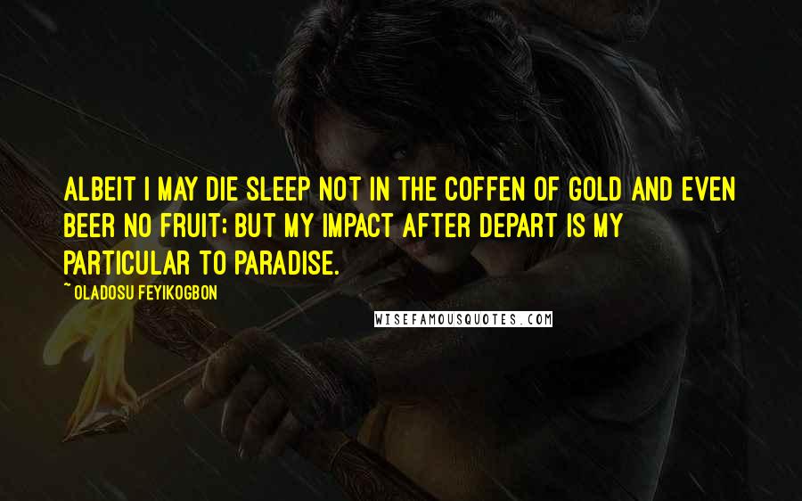 Oladosu Feyikogbon Quotes: Albeit i may die sleep not in the coffen of gold and even beer no fruit; but my impact after depart is my particular to paradise.