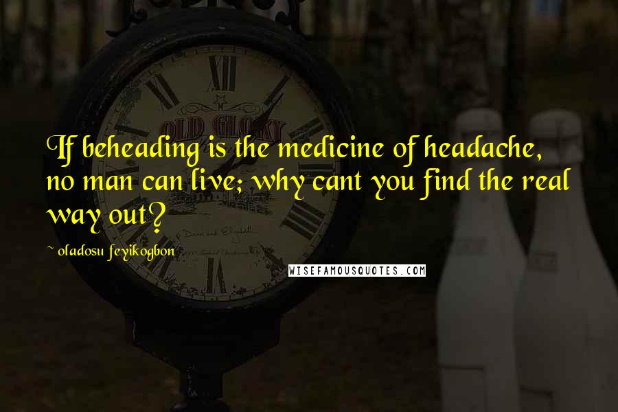 Oladosu Feyikogbon Quotes: If beheading is the medicine of headache, no man can live; why cant you find the real way out?