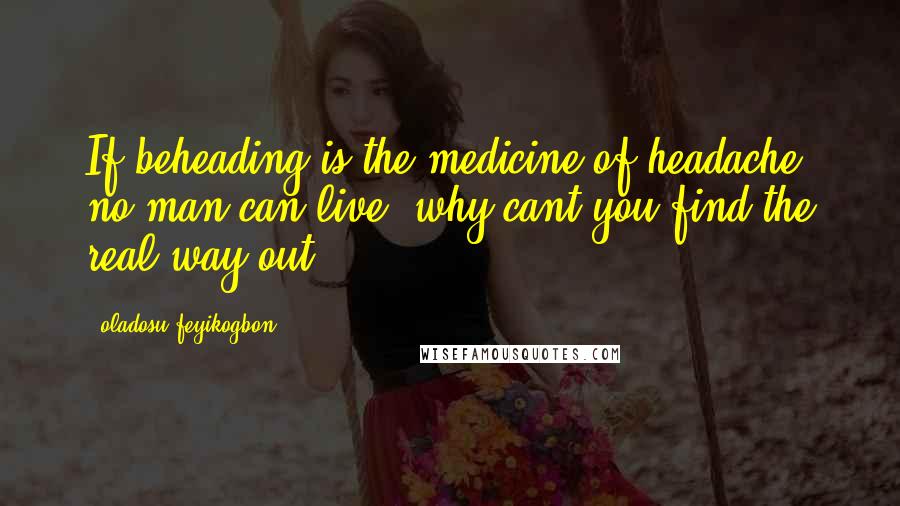 Oladosu Feyikogbon Quotes: If beheading is the medicine of headache, no man can live; why cant you find the real way out?