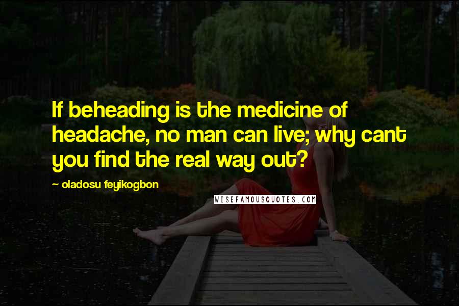 Oladosu Feyikogbon Quotes: If beheading is the medicine of headache, no man can live; why cant you find the real way out?
