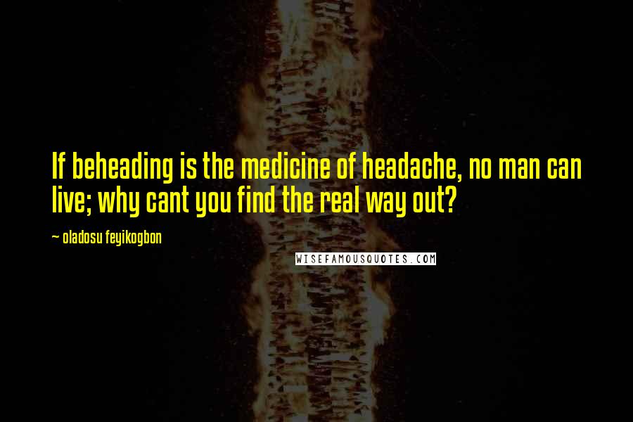 Oladosu Feyikogbon Quotes: If beheading is the medicine of headache, no man can live; why cant you find the real way out?