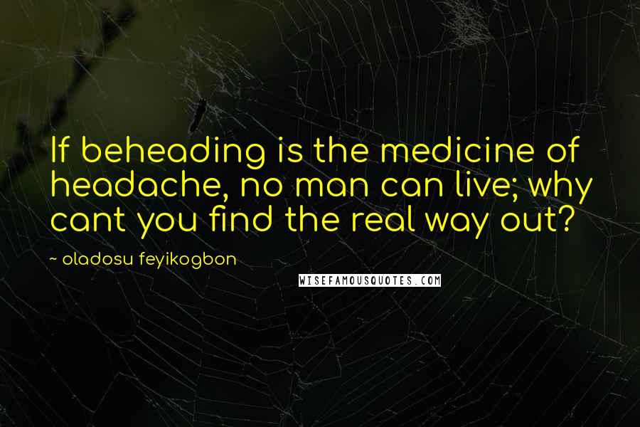 Oladosu Feyikogbon Quotes: If beheading is the medicine of headache, no man can live; why cant you find the real way out?