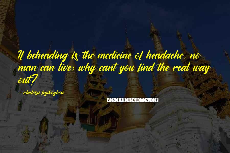 Oladosu Feyikogbon Quotes: If beheading is the medicine of headache, no man can live; why cant you find the real way out?