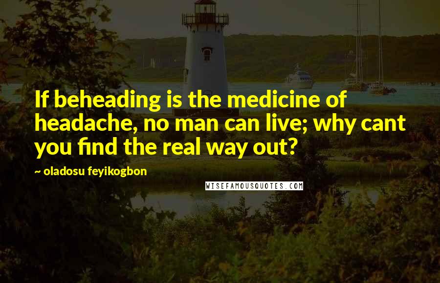 Oladosu Feyikogbon Quotes: If beheading is the medicine of headache, no man can live; why cant you find the real way out?