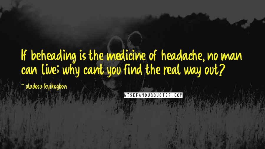 Oladosu Feyikogbon Quotes: If beheading is the medicine of headache, no man can live; why cant you find the real way out?