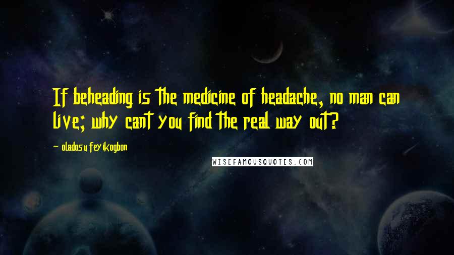 Oladosu Feyikogbon Quotes: If beheading is the medicine of headache, no man can live; why cant you find the real way out?