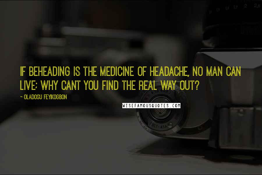 Oladosu Feyikogbon Quotes: If beheading is the medicine of headache, no man can live; why cant you find the real way out?