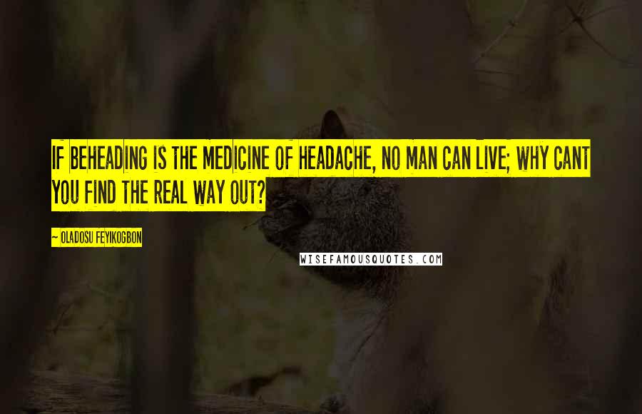 Oladosu Feyikogbon Quotes: If beheading is the medicine of headache, no man can live; why cant you find the real way out?