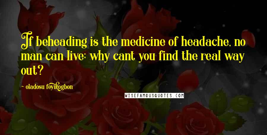 Oladosu Feyikogbon Quotes: If beheading is the medicine of headache, no man can live; why cant you find the real way out?