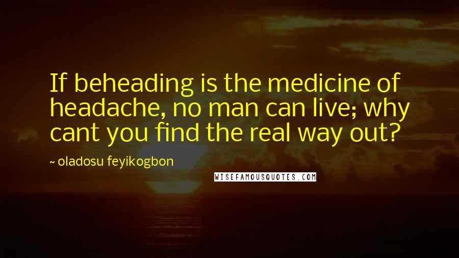 Oladosu Feyikogbon Quotes: If beheading is the medicine of headache, no man can live; why cant you find the real way out?