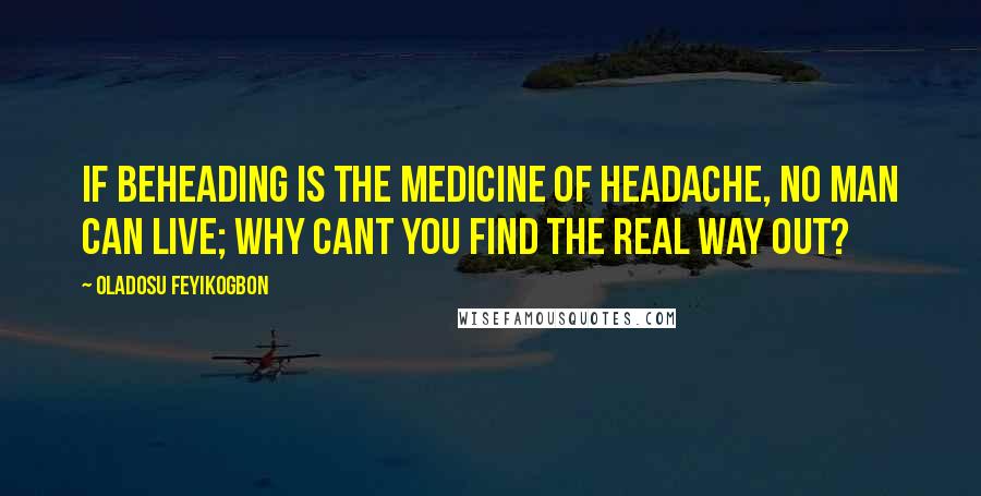 Oladosu Feyikogbon Quotes: If beheading is the medicine of headache, no man can live; why cant you find the real way out?