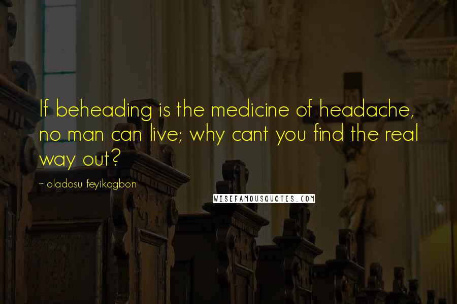 Oladosu Feyikogbon Quotes: If beheading is the medicine of headache, no man can live; why cant you find the real way out?