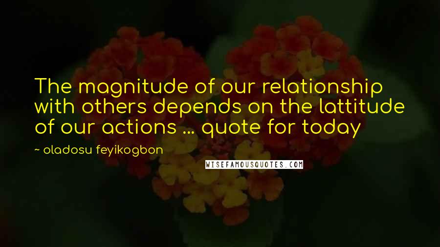 Oladosu Feyikogbon Quotes: The magnitude of our relationship with others depends on the lattitude of our actions ... quote for today