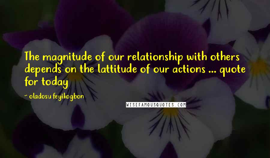 Oladosu Feyikogbon Quotes: The magnitude of our relationship with others depends on the lattitude of our actions ... quote for today