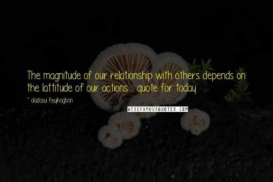 Oladosu Feyikogbon Quotes: The magnitude of our relationship with others depends on the lattitude of our actions ... quote for today