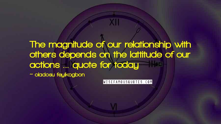 Oladosu Feyikogbon Quotes: The magnitude of our relationship with others depends on the lattitude of our actions ... quote for today